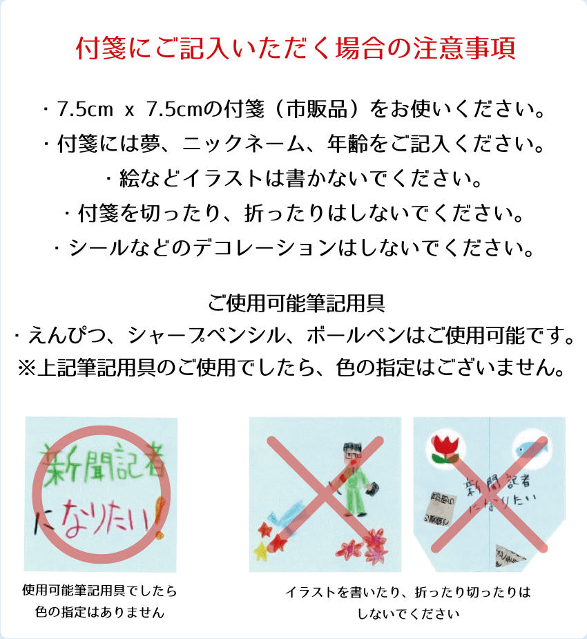 付箋にご記入いただく場合の注意事項
・7.5cm×7.5cmの付箋(市販品)をご使用ください。
・付箋には夢、ニックネーム、年齢をご記入ください。
・絵やイラストは書かないでください。
・付箋を切ったり、折ったりしないでください。
・シールなどのデコレーションはしないでください。
ご使用可能筆記用具
・鉛筆、シャープペンシル、ボールペンはご使用可能です。
・上記筆記用具のご使用でしたら、色の指定はございません。